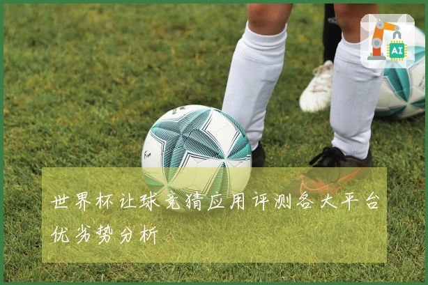 世界杯让球竞猜应用评测各大平台优劣势分析