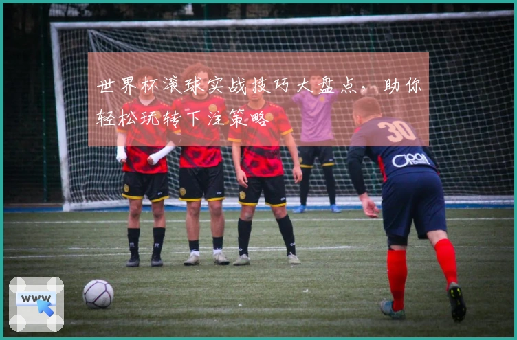 世界杯滚球实战技巧大盘点，助你轻松玩转下注策略