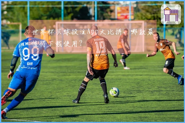 世界杯买球投注App大比拼，哪款最值得下载使用？