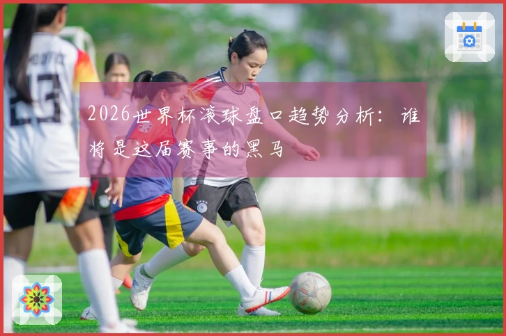 2026世界杯滚球盘口趋势分析：谁将是这届赛事的黑马