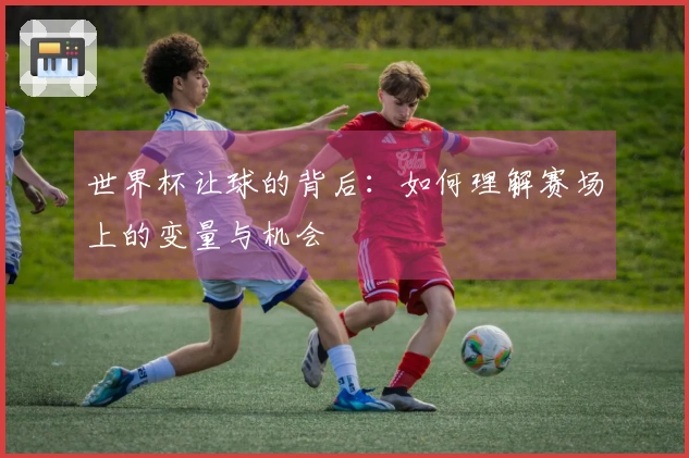 世界杯让球的背后：如何理解赛场上的变量与机会